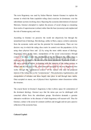 10
The term Hegemony was used by Italian Marxist Antonio Gramsci to explain the
manner in which the State (capitalist ruling class) exercises its dominance over the
subordinate sections (working class). Rejecting the economic determinism of classical
Marxism, Gramsci attempted to explain the process of social change as emanating
from realm of superstructure (culture) rather than the base (economy) and emphasized
the role of human agency and voice.
According to Gramsci we perceive the world not objectively but through the
naturalized lens of ideology. But ideology, unlike in Marx, enjoys a relative autonomy
from the economic realm and has the potential for transformation. There are two
decisive way in which the ruling class exerts its control over the population: (1) by
using sheer physical force and (2) by using the more subtle means of ideology.
Hegemony refers to the latter, manipulation of the social consciousness through
control of its ideas. Under this, the interest of the few (namely the ruling class) is
projected and circulated as the interest of the entire population. It presents a view of
life and a system of values, in keeping with the interests of the ruling section, as
natural and the only way of life, which then gets accepted by the rest. Hegemony thus
works through the “spontaneous consent” of the masses who take the projected
interest of the ruling class as the “commonsense”. This production, legitimization, and
manipulation of attitudes and ideas largely take place in and through mass media.
Once accepted en masse, use of physical force legitimizes minor dissensions within
the structure.
The crucial factor in Gramsci’s hegemony is that it allows space for contestation of
the dominant ideology. Gramsci says that the status quo can be challenged with
concerted efforts from the subordinate groups. Revolution demands a genuine
alternative worldview in the absence of which hegemony will reassert self. Thus for
Gramsci, culture is the arena for constant conflicts and struggle and not just a passive
reflection of the economic base.
Cultural Capital:
 