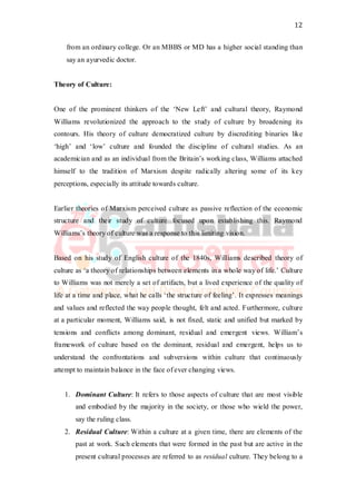 12
from an ordinary college. Or an MBBS or MD has a higher social standing than
say an ayurvedic doctor.
Theory of Culture:
One of the prominent thinkers of the ‘New Left’ and cultural theory, Raymond
Williams revolutionized the approach to the study of culture by broadening its
contours. His theory of culture democratized culture by discrediting binaries like
‘high’ and ‘low’ culture and founded the discipline of cultural studies. As an
academician and as an individual from the Britain’s working class, Williams attached
himself to the tradition of Marxism despite radically altering some of its key
perceptions, especially its attitude towards culture.
Earlier theories of Marxism perceived culture as passive reflection of the economic
structure and their study of culture focused upon establishing this. Raymond
Williams’s theory of culture was a response to this limiting vision.
Based on his study of English culture of the 1840s, Williams described theory of
culture as ‘a theory of relationships between elements in a whole way of life.’ Culture
to Williams was not merely a set of artifacts, but a lived experience of the quality of
life at a time and place, what he calls ‘the structure of feeling’. It expresses meanings
and values and reflected the way people thought, felt and acted. Furthermore, culture
at a particular moment, Williams said, is not fixed, static and unified but marked by
tensions and conflicts among dominant, residual and emergent views. William’s
framework of culture based on the dominant, residual and emergent, helps us to
understand the confrontations and subversions within culture that continuously
attempt to maintain balance in the face of ever changing views.
1. Dominant Culture: It refers to those aspects of culture that are most visible
and embodied by the majority in the society, or those who wield the power,
say the ruling class.
2. Residual Culture: Within a culture at a given time, there are elements of the
past at work. Such elements that were formed in the past but are active in the
present cultural processes are referred to as residual culture. They belong to a
 