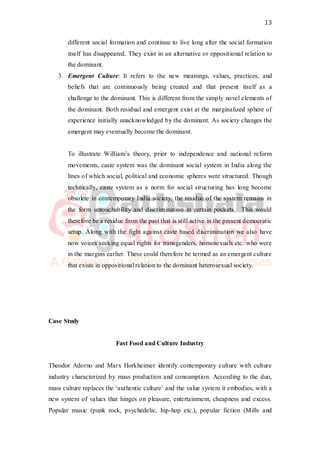 13
different social formation and continue to live long after the social formation
itself has disappeared. They exist in an alternative or oppositional relation to
the dominant.
3. Emergent Culture: It refers to the new meanings, values, practices, and
beliefs that are continuously being created and that present itself as a
challenge to the dominant. This is different from the simply novel elements of
the dominant. Both residual and emergent exist at the marginalized sphere of
experience initially unacknowledged by the dominant. As society changes the
emergent may eventually become the dominant.
To illustrate William’s theory, prior to independence and national reform
movements, caste system was the dominant social system in India along the
lines of which social, political and economic spheres were structured. Though
technically, caste system as a norm for social structuring has long become
obsolete in contemporary India society, the residue of the system remains in
the form untouchability and discrimination in certain pockets. This would
therefore be a residue from the past that is still active in the present democratic
setup. Along with the fight against caste based discrimination we also have
now voices seeking equal rights for transgenders, homosexuals etc. who were
in the margins earlier. These could therefore be termed as an emergent culture
that exists in oppositional relation to the dominant heterosexual society.
Case Study
Fast Food and Culture Industry
Theodor Adorno and Marx Horkheimer identify contemporary culture with culture
industry characterized by mass production and consumption. According to the duo,
mass culture replaces the ‘authentic culture’ and the value system it embodies, with a
new system of values that hinges on pleasure, entertainment, cheapness and excess.
Popular music (punk rock, psychedelic, hip-hop etc.), popular fiction (Mills and
 