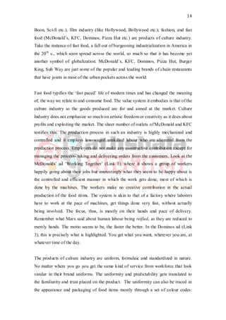 14
Boon, Sci-fi etc.), film industry (like Hollywood, Bollywood etc.), fashion, and fast
food (McDonald’s, KFC, Dominos, Pizza Hut etc.) are products of culture industry.
Take the instance of fast food, a fall out of burgeoning industrialization in America in
the 20th
c., which soon spread across the world, so much so that it has become yet
another symbol of globalization. McDonald’s, KFC, Dominos, Pizza Hut, Burger
King, Sub Way are just some of the popular and leading brands of chain restaurants
that have joints in most of the urban pockets across the world.
Fast food typifies the ‘fast paced’ life of modern times and has changed the meaning
of, the way we relate to and consume food. The value system it embodies is that of the
culture industry as the goods produced are for and aimed at the market. Culture
Industry does not emphasize so much on artistic freedom or creativity as it does about
profits and exploiting the market. The sheer number of outlets of McDonald and KFC
testifies this. The production process in such an industry is highly mechanized and
controlled and it employs low-waged unskilled labour who are alienated from the
production process. Employers do not make any constructive contribution except for
managing the process- taking and delivering orders from the customers. Look at the
McDonalds’ ad ‘Working Together’ (Link 1), where it shows a group of workers
happily going about their jobs but interestingly what they seem to be happy about is
the controlled and efficient manner in which the work gets done, most of which is
done by the machines. The workers make no creative contribution in the actual
production of the food items. The system is akin to that of a factory where laborers
have to work at the pace of machines, get things done very fast, without actually
being involved. The focus, thus, is mostly on their hands and pace of delivery.
Remember what Marx said about human labour being reified, as they are reduced to
merely hands. The motto seems to be, the faster the better. In the Dominos ad (Link
3), this is precisely what is highlighted. You get what you want, wherever you are, at
whatever time of the day.
The products of culture industry are uniform, formulaic and standardized in nature.
No matter where you go you get the same kind of service from workforce that look
similar in their brand uniforms. The uniformity and predictability gets translated to
the familiarity and trust placed on the product. The uniformity can also be traced in
the appearance and packaging of food items mostly through a set of colour codes:
 