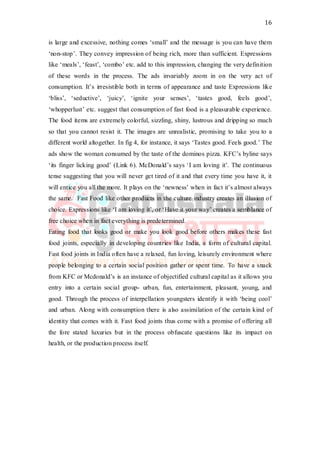 16
is large and excessive, nothing comes ‘small’ and the message is you can have them
‘non-stop’. They convey impression of being rich, more than sufficient. Expressions
like ‘meals’, ‘feast’, ‘combo’ etc. add to this impression, changing the very definition
of these words in the process. The ads invariably zoom in on the very act of
consumption. It’s irresistible both in terms of appearance and taste Expressions like
‘bliss’, ‘seductive’, ‘juicy’, ‘ignite your senses’, ‘tastes good, feels good’,
‘whopperlust’ etc. suggest that consumption of fast food is a pleasurable experience.
The food items are extremely colorful, sizzling, shiny, lustrous and dripping so much
so that you cannot resist it. The images are unrealistic, promising to take you to a
different world altogether. In fig 4, for instance, it says ‘Tastes good. Feels good.’ The
ads show the woman consumed by the taste of the dominos pizza. KFC’s byline says
‘its finger licking good’ (Link 6). McDonald’s says ‘I am loving it’. The continuous
tense suggesting that you will never get tired of it and that every time you have it, it
will entice you all the more. It plays on the ‘newness’ when in fact it’s almost always
the same. Fast Food like other products in the culture industry creates an illusion of
choice. Expressions like ‘I am loving it’, or ‘Have it your way’ creates a semblance of
free choice when in fact everything is predetermined.
Eating food that looks good or make you look good before others makes these fast
food joints, especially in developing countries like India, a form of cultural capital.
Fast food joints in India often have a relaxed, fun loving, leisurely environment where
people belonging to a certain social position gather or spent time. To have a snack
from KFC or Mcdonald’s is an instance of objectified cultural capital as it allows you
entry into a certain social group- urban, fun, entertainment, pleasant, young, and
good. Through the process of interpellation youngsters identify it with ‘being cool’
and urban. Along with consumption there is also assimilation of the certain kind of
identity that comes with it. Fast food joints thus come with a promise of offering all
the fore stated luxuries but in the process obfuscate questions like its impact on
health, or the production process itself.
 