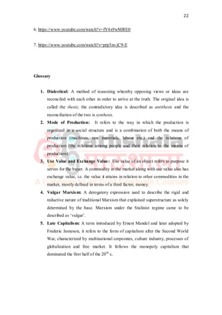 22
6. https://www.youtube.com/watch?v=fY4x9wMl8E0
7. https://www.youtube.com/watch?v=prp3m-jC9-E
Glossary
1. Dialectical: A method of reasoning whereby opposing views or ideas are
reconciled with each other in order to arrive at the truth. The original idea is
called the thesis; the contradictory idea is described as antithesis and the
reconciliation of the two is synthesis.
2. Mode of Production: It refers to the way in which the production is
organized in a social structure and is a combination of both the means of
production (machines, raw materials, labour etc.) and the relations of
production (the relations among people and their relation to the means of
production)
3. Use Value and Exchange Value: Use value of an object refers to purpose it
serves for the buyer. A commodity in the market along with use value also has
exchange value, i.e. the value it attains in relation to other commodities in the
market, mostly defined in terms of a third factor, money.
4. Vulgar Marxism: A derogatory expression used to describe the rigid and
reductive nature of traditional Marxism that explained superstructure as solely
determined by the base. Marxism under the Stalinist regime came to be
described as ‘vulgar’.
5. Late Capitalism: A term introduced by Ernest Mandel and later adopted by
Frederic Jameson, it refers to the form of capitalism after the Second World
War, characterized by multinational corporates, culture industry, processes of
globalization and free market. It follows the monopoly capitalism that
dominated the first half of the 20th
c.
 