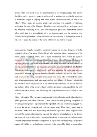 3
nature, where each event exists in a causal relation to the preceding ones. This implies
that historical occurrences cannot be understood in isolation but need to be perceived
in its totality. Hegel, in keeping with Plato, argued that the only reality is that of the
‘ideas’. These ideas are potent, crude and unrefined but capable of attaining
perfection- the state of the Absolute. Thus history according to Hegel is the process of
the Absolute ‘unfolding itself’. This unfolding takes place in a dialectical fashion
where each idea is a contradiction of or an improvement over the previous one.
Theories and explanations change overtime and since the world, in Hegelian terms, is
but a set of ideas, the history of the world is therefore the history of ideas.
Marx accepted Hegel’s cumulative version of history but strongly disagreed with his
‘mystical’ view of the same. Unlike Hegel who perceived history as progress of the
mind (hence ‘idealist’), Marx had a more mechanical view, where he equated
historical development with the economic one. Marx’s view of history is linked with
his principle theory of social organization. According to which the structure of the
society and social relations are organized around the dominant mode of production.
Thus in the feudal society, which was by and large agrarian, the social structure was
hierarchical, where King was the supreme followed by lords and then the serfs. Under
such a system the ruling class (the aristocrats) were those who controlled the arable
land, where peasants and serfs were employed as mere laborers. It further claimed that
the prevalent forces of production in the material life determine the social, political
and cultural fabric of the society. Based on these premises Marx argued that the only
reality is the material one, thus subverting the Hegelian conception of reality as a set
of ideas.
History of society, Marx argued, is determined by the changing mode of production,
which generates new class structures. These class structures, primarily comprises of
two antagonistic groups- exploiter and the exploited, who are constantly engaged in a
struggle for social, economic and political upper hand. Thus slavery gave way to
feudalism, which was later replaced by the current capitalistic mode of production.
Each of this system of production exposed the inherent contradictions in the former
and replaced it as an alternative. Marx predicted that revolutionary socialism would
similarly expose the inherent discrepancies in capitalism while retaining the positive
aspects of it (like say technology), a prophecy that miserably failed to materialize.
 