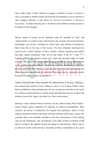 4
Thus, unlike Hegel, in Marx dialectical struggle is material in nature. As history is
seen as grounded in material reality and historical development is seen as product of
class struggles, Marxism is also known as historical materialism or dialectical
materialism. As Marx famously put it, ‘the history of the hitherto existing societies is
the history of class struggle.’
Marxist model of society can be explained using the metaphor of ‘base’ and
‘superstructure’ as it helps to draw links between the economy and social structures.
Accordingly, any society is founded on certain forces and relations of production.
Marx terms this as the base of the society. The base ultimately determines the
superstructure, which comprises of laws, customs, religion, education, government
and other cultural institutions. Thus, the art and culture in the 16th
c and 17th
c
England reflected the relations, norms and values that prevailed under its feudal
structure. This one to one relation where economic factors are seen to determine the
social, political and cultural factor, is known as economic determinism, a view that
has been revised by later Marxists. Since the base determines the superstructure the
latter often serves and protects the interests of the ruling class i.e. those who control
the means of production, here the capitalists.
Another instrument that works alongside the superstructures is ideology. Ideology, a
term studied more closely by Louis Althusser, refers to a set of ideas, beliefs, values
that are validated as truths and determine the way we perceive and relate to the world.
It’s an illusory representation of everyday reality that obfuscates the real conflicts and
tensions of social life. Engel’s described it as ‘false consciousness.’
Drawing a direct relation between economy and the cultural terrain, Marx builds a
strong critique against capitalism by exposing its inherent contradictions. Marx
examines the process of production, the unequal and exploitative nature of class
relations, distortion of labour and nature of human relations within such a system. His
economic theory was primarily intended to raise the consciousness of the working
class aka the Proletariats, who, he believed, in the light of these revelations would
unite to overthrow the capitalist system and replace it with socialism. Marx’s theory
of alienation works in this direction. According to Marx, commodities in any given
 
