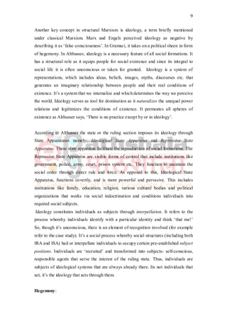 9
Another key concept in structural Marxism is ideology, a term briefly mentioned
under classical Marxism. Marx and Engels perceived ideology as negative by
describing it as ‘false consciousness’. In Gramsci, it takes on a political sheen in form
of hegemony. In Althusser, ideology is a necessary feature of all social formations. It
has a structural role as it equips people for social existence and since its integral to
social life it is often unconscious or taken for granted. Ideology is a system of
representations, which includes ideas, beliefs, images, myths, discourses etc. that
generates an imaginary relationship between people and their real conditions of
existence. It’s a system that we internalize and which determines the way we perceive
the world. Ideology serves as tool for domination as it naturalizes the unequal power
relations and legitimizes the conditions of existence. It permeates all spheres of
existence as Althusser says, ‘There is no practice except by or in ideology’.
According to Althusser the state or the ruling section imposes its ideology through
State Apparatuses namely: Ideological State Apparatus and Repressive State
Apparatus. These state apparatus facilitate the reproduction of social formations. The
Repressive State Apparatus are visible forms of control that include institutions like
government, police, army, court, prison system etc. They function to maintain the
social order through direct rule and force. As opposed to this, Ideological State
Apparatus, functions covertly, and is more powerful and pervasive. This includes
institutions like family, education, religion, various cultural bodies and political
organizations that works via social indoctrination and conditions individuals into
required social subjects.
Ideology constitutes individuals as subjects through interpellation. It refers to the
process whereby individuals identify with a particular identity and think ‘that me!’
So, though it’s unconscious, there is an element of recognition involved (for example
refer to the case study). It’s a social process whereby social structures (including both
IRA and ISA) hail or interpellate individuals to occupy certain pre-established subject
positions. Individuals are ‘recruited’ and transformed into subjects- self-conscious,
responsible agents that serve the interest of the ruling state. Thus, individuals are
subjects of ideological systems that are always already there. Its not individuals that
act, it’s the ideology that acts through them.
Hegemony:
 