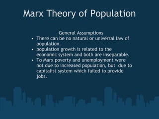 Marx Theory of Population
General Assumptions
• There can be no natural or universal law of
population.
• population growth is related to the
economic system and both are inseparable.
• To Marx poverty and unemployment were
not due to increased population, but due to
capitalist system which failed to provide
jobs.
 