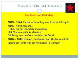 MARX VOOR BEGINNERS
Het leven van Karl Marx
 1843 - 1844: Parijs, ontmoeting met Friedrich Engels
 1845 - 1848: Brussel,
Kritiek op het utopisch socialisme
Het Communistisch Manifest
Stichting van de Communistische Bond
 1848 – 1849: Keulen, deelname aan Duitse revolutie
tijdens de “lente van de revoluties in Europa"
 