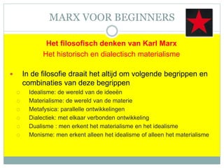 MARX VOOR BEGINNERS
Het filosofisch denken van Karl Marx
Het historisch en dialectisch materialisme
 In de filosofie draait het altijd om volgende begrippen en
combinaties van deze begrippen
 Idealisme: de wereld van de ideeën
 Materialisme: de wereld van de materie
 Metafysica: parallelle ontwikkelingen
 Dialectiek: met elkaar verbonden ontwikkeling
 Dualisme : men erkent het materialisme en het idealisme
 Monisme: men erkent alleen het idealisme of alleen het materialisme
 