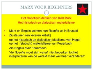 MARX VOOR BEGINNERS
Het filosofisch denken van Karl Marx
Het historisch en dialectisch materialisme
 Marx en Engels werken hun filosofie uit in Brussel
 Zij steunen (en leveren kritiek)
op het historisch en dialectisch idealisme van Hegel
op het (statisch) materialisme van Feuerbach
Zie Engels over Feuerbach
“de filosofie moet zich vanaf niet beperken tot het
interpreteren van de wereld maar wel haar veranderen”
 