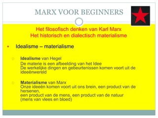 MARX VOOR BEGINNERS
Het filosofisch denken van Karl Marx
Het historisch en dialectisch materialisme
 Idealisme – materialisme
 Idealisme van Hegel
De materie is een afbeelding van het Idee
De werkelijke dingen en gebeurtenissen komen voort uit de
ideeënwereld
 Materialisme van Marx
Onze ideeën komen voort uit ons brein, een product van de
hersenen,
een product van de mens, een product van de natuur
(mens van vlees en bloed)
 