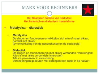 MARX VOOR BEGINNERS
Het filosofisch denken van Karl Marx
Het historisch en dialectisch materialisme
 Metafysica – dialectiek
 Metafysica
De dingen en fenomenen ontwikkelen zich min of naast elkaar,
parallel met elkaar
(bv ontwikkeling van de geneeskunde en de sociologie)
 Dialectiek
De dingen en fenomenen zijn met elkaar verbonden, verstrengeld
Alles is met alles verbonden (interactief)
Alles is permanent in verandering
Veranderingen gebeuren met sprongen (net zoals in de natuur)
 