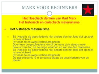 MARX VOOR BEGINNERS
Het filosofisch denken van Karl Marx
Het historisch en dialectisch materialisme
 Het historisch materialisme
 Bij Hegel is de geschiedenis niet anders dan het Idee dat op zoek
is naar zichzelf
(bv naar de eeuwige rechtvaardigheid),.
Doorheen de geschiedenis wordt de mens zich steeds meer
bewust van (bv) de eeuwige waarden en kan die dan realiseren
Bij Hegel is de geschiedenis niet anders dan het Idee dat op zoek
is naar zichzelf
(bv naar de eeuwige rechtvaardigheid),.
De geschiedenis is in de eerste plaats de geschiedenis van de
Ideeën
 