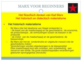 MARX VOOR BEGINNERS
Het filosofisch denken van Karl Marx
Het historisch en dialectisch materialisme
 Het historisch materialisme
 Bij Marx (die het idealisme van Hegel omkeerde) is
- de basis van de maatschappij en de geschiedenis:: de economie,
de productiewijze , de verhoudingen tussen de klassen in de
productie
- de motor van de maatschappij en de geschiedenis: de
klassenstrijd.
 Bij Marx zijn het de (onderdrukte en uitgebuite massa’s die de
geschiedenis maken
Veranderingen worden afgedwongen in de klassenstrijd
Elke maatschappij kent een ontstaan, een ontwikkeling, een
verval en een einde. De grote maatschappelijke veranderingen
gebeuren sprongsgewijs (revolutie)
 