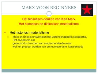 MARX VOOR BEGINNERS
Het filosofisch denken van Karl Marx
Het historisch en dialectisch materialisme
 Het historisch materialisme
 Marx en Engels ontwikkelen het wetenschappelijk socialisme.
Het socialisme zal
geen product worden van utopische ideeën maar
wel het product worden van de revolutionaire klassenstrijd
 