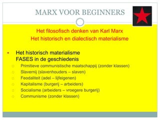 MARX VOOR BEGINNERS
Het filosofisch denken van Karl Marx
Het historisch en dialectisch materialisme
 Het historisch materialisme
FASES in de geschiedenis
 Primitieve communistische maatschappij (zonder klassen)
 Slavernij (slavenhouders – slaven)
 Feodaliteit (adel – lijfeigenen)
 Kapitalisme (burgerij – arbeiders)
 Socialisme (arbeiders – vroegere burgerij)
 Communisme (zonder klassen)
 