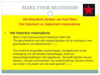 MARX VOOR BEGINNERS
Het filosofisch denken van Karl Marx
Het historisch en dialectisch materialisme
 Het historisch materialisme
 Marx in het Communistisch Manifest (1847-48)
“De geschiedenis van alle maatschappijen tot op vandaag is een
geschiedenis van klassenstrijd” (...)
“De moderne burgerlijke maatschappij, voortgekomen uit de
ondergang van de feodale maatschappij, heeft de
klassentegenstellingen niet opgeheven. Ze heeft slechts nieuwe
klassen, nieuwe voorwaarden van onderdrukking, nieuwe vormen
van strijd in de plaats van de oude gesteld”.(…)
 