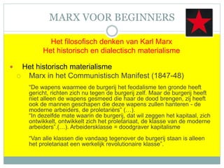 MARX VOOR BEGINNERS
Het filosofisch denken van Karl Marx
Het historisch en dialectisch materialisme
 Het historisch materialisme
 Marx in het Communistisch Manifest (1847-48)
“De wapens waarmee de burgerij het feodalisme ten gronde heeft
gericht, richten zich nu tegen de burgerij zelf. Maar de burgerij heeft
niet alleen de wapens gesmeed die haar de dood brengen, zij heeft
ook de mannen geschapen die deze wapens zullen hanteren - de
moderne arbeiders, de proletariërs” (…).
“In dezelfde mate waarin de burgerij, dat wil zeggen het kapitaal, zich
ontwikkelt, ontwikkelt zich het proletariaat, de klasse van de moderne
arbeiders”.(…). Arbeidersklasse = doodgraver kapitalisme
“Van alle klassen die vandaag tegenover de burgerij staan is alleen
het proletariaat een werkelijk revolutionaire klasse”.
 
