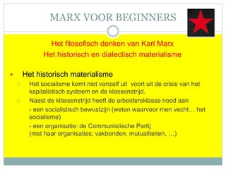 MARX VOOR BEGINNERS
Het filosofisch denken van Karl Marx
Het historisch en dialectisch materialisme
 Het historisch materialisme
 Het socialisme komt niet vanzelf uit voort uit de crisis van het
kapitalistisch systeem en de klassenstrijd.
 Naast de klassenstrijd heeft de arbeidersklasse nood aan
- een socialistisch bewustzijn (weten waarvoor men vecht… het
socialisme)
- een organisatie: de Communistische Partij
(met haar organisaties; vakbonden, mutualiteiten, …)
 