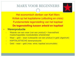 MARX VOOR BEGINNERS
Het economisch denken van Karl Marx
Kritiek op het kapitalisme (uitbuiting en crisis)
Fundamentele tegenstelling van het kapitaal
De tegenstelling tussen arbeid en kapitaal
 Warenproductie
 Waarde van een waar (van een product) = hoeveelheid
maatschappelijke noodzakelijke arbeiderstijd
 Waar – geld – waar (ruilwaarde van een product in geld uitgedrukt)
 KAPITALISTISCHE warenproductie
 Geld – waar – geld (max. winst, kapitaal accumulatie)
 