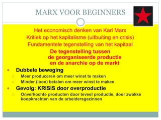 MARX VOOR BEGINNERS
Het economisch denken van Karl Marx
Kritiek op het kapitalisme (uitbuiting en crisis)
Fundamentele tegenstelling van het kapitaal
De tegenstelling tussen
de georganiseerde productie
en de anarchie op de markt
 Dubbele beweging
 Meer produceren om meer winst te maken
 Minder (loon) betalen om meer winst te maken
 Gevolg: KRISIS door overproductie
 Onverkochte producten door teveel productie, door zwakke
koopkrachten van de arbeidersgezinnen
 