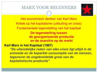 MARX VOOR BEGINNERS
Het economisch denken van Karl Marx
Kritiek op het kapitalisme (uitbuiting en crisis)
Fundamentele tegenstelling van het kapitaal
De tegenstelling tussen
de georganiseerde productie
en de anarchie op de markt
Karl Marx in het Kapitaal (1867)
“De uiteindelijke reden van elke crisis ligt altijd in de
armoede en de beperkte consumptie van de mensen,
tegenover de ongebreidelde groei van de
kapitalistische productie”
 
