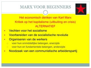 MARX VOOR BEGINNERS
Het economisch denken van Karl Marx
Kritiek op het kapitalisme (uitbuiting en crisis)
ALTERNATIEF
 Vechten voor het socialisme
 Voorbereiden van de socialistische revolutie
 Organiseren van de werkers
 voor hun onmiddellijke belangen, enerzijds
 voor hun en fundamentele belangen, anderzijds
 Noodzaak van een communistische arbeiderspartij
 