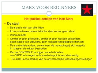MARX VOOR BEGINNERS
Het politiek denken van Karl Marx
 De staat
 De staat is niet van alle tijden
 In de primitieve communistische staat was er geen staat,
 Waarom niet?
 Omdat er geen privébezit, omdat er geen klassen bestonden,
geen klasse van uitbuiters, geen klassen van uitgebuite mensen
 De staat ontstaat daar, en wanneer de maatschappij zich opsplits
in klassen die elkaar bestreden
 Om de CONTROLE te krijgen en te behouden,
om ORDE te brengen in de maatschappij is een staat nodig
 De staat is een product van de onverzoenlijke klassenstegenstellingen
 