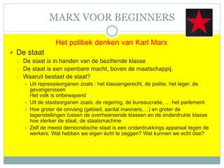 MARX VOOR BEGINNERS
Het politiek denken van Karl Marx
 De staat
 De staat is in handen van de bezittende klasse
 De staat is een openbare macht, boven de maatschappij.
 Waaruit bestaat de staat?
 Uit repressieorganen zoals : het klassengerecht, de politie, het leger, de
gevangenissen
Het volk is onbewapend
 Uit de staatsorganen zoals: de regering, de bureaucratie, … het parlement.
 Hoe groter de omvang (gebied, aantal inwoners,…) en groter de
tegenstellingen tussen de overheersende klassen en de onderdrukte klasse
hoe sterker de staat, de staatsmachine
 Zelf de meest democratische staat is een onderdrukkings apparaat tegen de
werkers. Wat hebben we eigen écht te zeggen? Wat kunnen we echt doe?
 