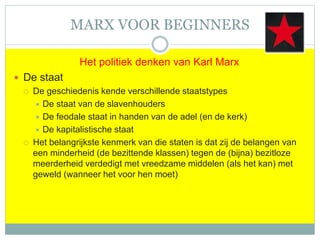 MARX VOOR BEGINNERS
Het politiek denken van Karl Marx
 De staat
 De geschiedenis kende verschillende staatstypes
 De staat van de slavenhouders
 De feodale staat in handen van de adel (en de kerk)
 De kapitalistische staat
 Het belangrijkste kenmerk van die staten is dat zij de belangen van
een minderheid (de bezittende klassen) tegen de (bijna) bezitloze
meerderheid verdedigt met vreedzame middelen (als het kan) met
geweld (wanneer het voor hen moet)
 
