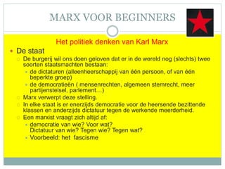MARX VOOR BEGINNERS
Het politiek denken van Karl Marx
 De staat
 De burgerij wil ons doen geloven dat er in de wereld nog (slechts) twee
soorten staatsmachten bestaan:
 de dictaturen (alleenheerschappij van één persoon, of van één
beperkte groep)
 de democratieën ( mensenrechten, algemeen stemrecht, meer
partijenstelsel, parlement…)
 Marx verwerpt deze stelling.
 In elke staat is er enerzijds democratie voor de heersende bezittende
klassen en anderzijds dictatuur tegen de werkende meerderheid.
 Een marxist vraagt zich altijd af:
 democratie van wie? Voor wat?
Dictatuur van wie? Tegen wie? Tegen wat?
 Voorbeeld: het fascisme
 