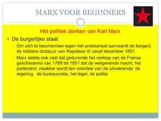 MARX VOOR BEGINNERS
Het politiek denken van Karl Marx
 De burgerlijke staat
 Om zich te beschermen tegen het proletariaat aanvaardt de burgerij
de militaire dictatuur van Napoleon III vanaf december 1851
 Marx stelde ook vast dat gedurende het verloop van de Franse
geschiedenis van 1789 tot 1851 dat de wetgevende macht, het
parlement, zwakker wordt ten voordele van de uitvoerende: de
regering, de bureaucratie, het leger, de politie
 
