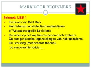 MARX VOOR BEGINNERS
Inhoud: LES 1
 Het leven van Karl Marx
 Het historisch en dialectisch materialisme
of Wetenschappelijk Socialisme
 De kritiek op het kapitalisme economisch systeem
De antagonistische tegenstellingen van het kapitalisme
De uitbuiting (meerwaarde theorie),
de concurrentie (crisis)….
 
