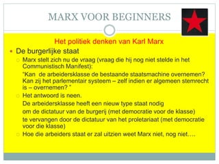 MARX VOOR BEGINNERS
Het politiek denken van Karl Marx
 De burgerlijke staat
 Marx stelt zich nu de vraag (vraag die hij nog niet stelde in het
Communistisch Manifest):
“Kan de arbeidersklasse de bestaande staatsmachine overnemen?
Kan zij het parlementair systeem – zelf indien er algemeen stemrecht
is – overnemen? ”
 Het antwoord is neen.
De arbeidersklasse heeft een nieuw type staat nodig
om de dictatuur van de burgerij (met democratie voor de klasse)
te vervangen door de dictatuur van het proletariaat (met democratie
voor die klasse)
 Hoe die arbeiders staat er zal uitzien weet Marx niet, nog niet….
 