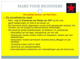 MARX VOOR BEGINNERS
Het politiek denken van Karl Marx
 De socialistische staat
 Marx volgt de Commune van Parijs van 1871 op de voet,
geeft raadgevingen en trekt er de lessen uit.
 De Commune wordt uitgeroepen na een korte gewapende opstand, het
vluchten van de burgerij en democratische verkiezingen
 Het wordt de eerste arbeidersstaat, de dictatuur v.h. proletariaat
 Afschaffing van het leger, bewapening van het volk
 Verkozenen moeten wetten maken en toepassen, werken aan een
arbeidersloon.
 Verkozenen moeten permanent verantwoording afleggen en zijn
afzetbaar
 Scheiding tussen kerk en staat
 Oprichting van arbeidersateliers
 Internationalisme (deelname van vreemdelingen aan de Commune)
 