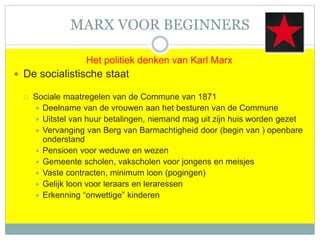 MARX VOOR BEGINNERS
Het politiek denken van Karl Marx
 De socialistische staat
 Sociale maatregelen van de Commune van 1871
 Deelname van de vrouwen aan het besturen van de Commune
 Uitstel van huur betalingen, niemand mag uit zijn huis worden gezet
 Vervanging van Berg van Barmachtigheid door (begin van ) openbare
onderstand
 Pensioen voor weduwe en wezen
 Gemeente scholen, vakscholen voor jongens en meisjes
 Vaste contracten, minimum loon (pogingen)
 Gelijk loon voor leraars en leraressen
 Erkenning “onwettige” kinderen
 