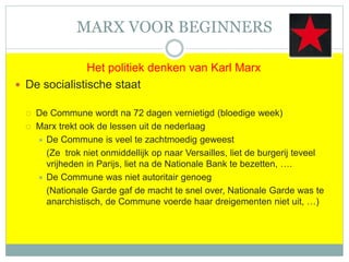 MARX VOOR BEGINNERS
Het politiek denken van Karl Marx
 De socialistische staat
 De Commune wordt na 72 dagen vernietigd (bloedige week)
 Marx trekt ook de lessen uit de nederlaag
 De Commune is veel te zachtmoedig geweest
(Ze trok niet onmiddellijk op naar Versailles, liet de burgerij teveel
vrijheden in Parijs, liet na de Nationale Bank te bezetten, ….
 De Commune was niet autoritair genoeg
(Nationale Garde gaf de macht te snel over, Nationale Garde was te
anarchistisch, de Commune voerde haar dreigementen niet uit, …)
 