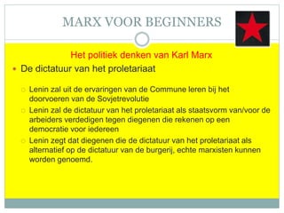 MARX VOOR BEGINNERS
Het politiek denken van Karl Marx
 De dictatuur van het proletariaat
 Lenin zal uit de ervaringen van de Commune leren bij het
doorvoeren van de Sovjetrevolutie
 Lenin zal de dictatuur van het proletariaat als staatsvorm van/voor de
arbeiders verdedigen tegen diegenen die rekenen op een
democratie voor iedereen
 Lenin zegt dat diegenen die de dictatuur van het proletariaat als
alternatief op de dictatuur van de burgerij, echte marxisten kunnen
worden genoemd.
 