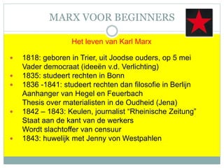 MARX VOOR BEGINNERS
Het leven van Karl Marx
 1818: geboren in Trier, uit Joodse ouders, op 5 mei
Vader democraat (ideeën v.d. Verlichting)
 1835: studeert rechten in Bonn
 1836 -1841: studeert rechten dan filosofie in Berlijn
Aanhanger van Hegel en Feuerbach
Thesis over materialisten in de Oudheid (Jena)
 1842 – 1843: Keulen, journalist “Rheinische Zeitung”
Staat aan de kant van de werkers
Wordt slachtoffer van censuur
 1843: huwelijk met Jenny von Westpahlen
 