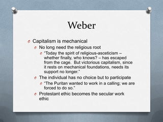 WeberCapitalism is mechanicalNo long need the religious root“Today the spirit of religious-asceticism – whether finally, who knows? – has escaped from the cage.  But victorious capitalism, since it rests on mechanical foundations, needs its support no longer.”The individual has no choice but to participate“The Puritan wanted to work in a calling; we are forced to do so.”Protestant ethic becomes the secular work ethic