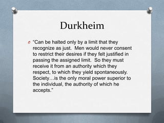 Durkheim“Can be halted only by a limit that they recognize as just.  Men would never consent to restrict their desires if they felt justified in passing the assigned limit.  So they must receive it from an authority which they respect, to which they yield spontaneously.  Society…is the only moral power superior to the individual, the authority of which he accepts.”