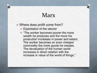 MarxWhere does profit come from?Exploitation of the laborer“The worker becomes poorer the more wealth he produces and the more his production increases in power and extent.  The worker becomes an even cheaper commodity the more goods he creates.  The devaluation of the human world increases in direct relation with the increase in value of the world of things.”