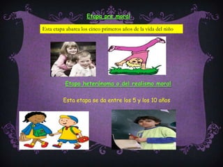 Etapa pre moralEsta etapa abarca los cinco primeros años de la vida del niñoEtapa heterónoma o del realismo moralEsta etapa se da entre los 5 y los 10 años
