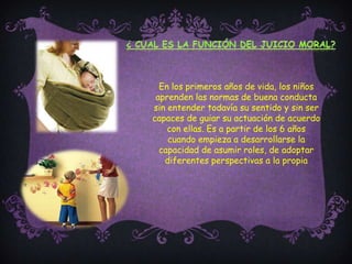 ¿ Cual es la función del juicio moral?En los primeros años de vida, los niños aprenden las normas de buena conducta sin entender todavía su sentido y sin ser capaces de guiar su actuación de acuerdo con ellas. Es a partir de los 6 años cuando empieza a desarrollarse la capacidad de asumir roles, de adoptar diferentes perspectivas a la propia