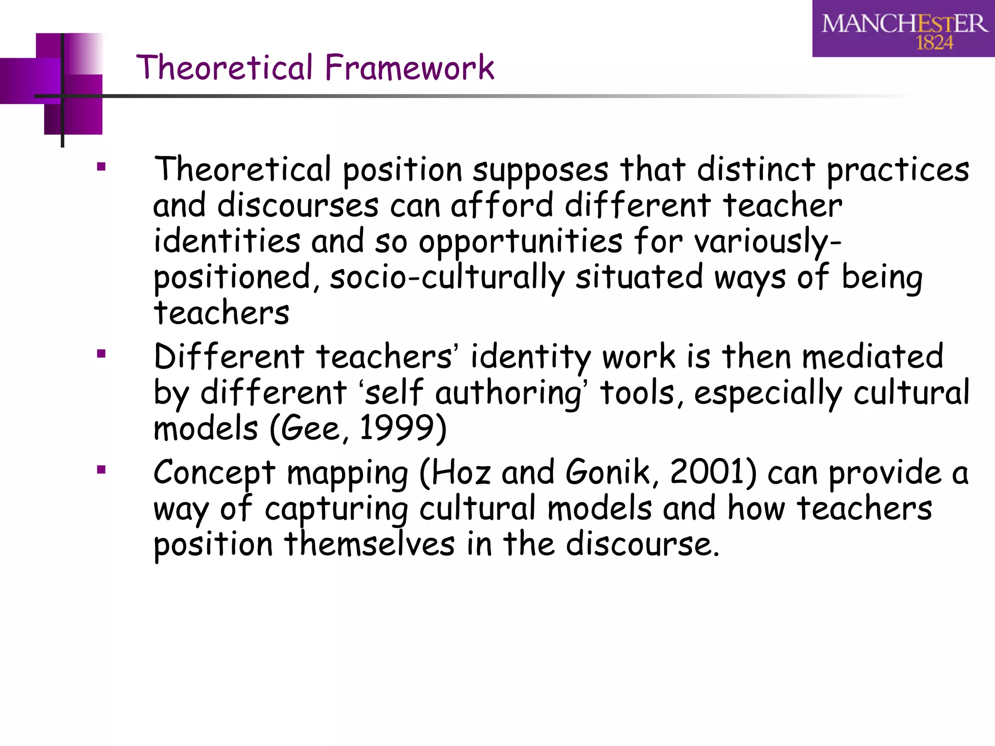 Theoretical Framework Theoretical position supposes that distinct practices and discourses can afford different teacher identities and so opportunities for variously-positioned, socio-culturally situated ways of being teachers Different teachers ’  identity work is then mediated by different  ‘ self authoring ’  tools, especially cultural models (Gee, 1999) Concept mapping (Hoz and Gonik, 2001) can provide a  way of capturing cultural models and how teachers position themselves in the discourse.  