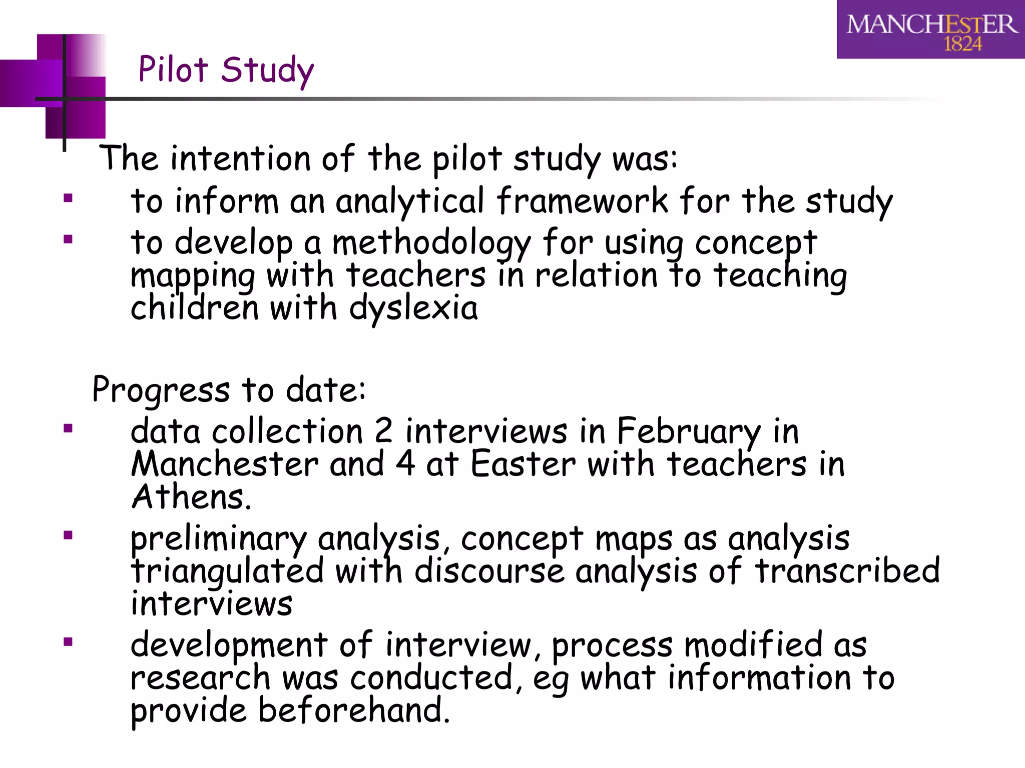 Pilot Study The intention of the pilot study was: to inform an analytical framework for the study  to develop a methodology for using concept mapping with teachers in relation to teaching children with dyslexia Progress to date:  data collection 2 interviews in February in Manchester and 4 at Easter with teachers in Athens. preliminary analysis, concept maps as analysis triangulated with discourse analysis of transcribed interviews  development of interview, process modified as research was conducted, eg what information to provide beforehand. 