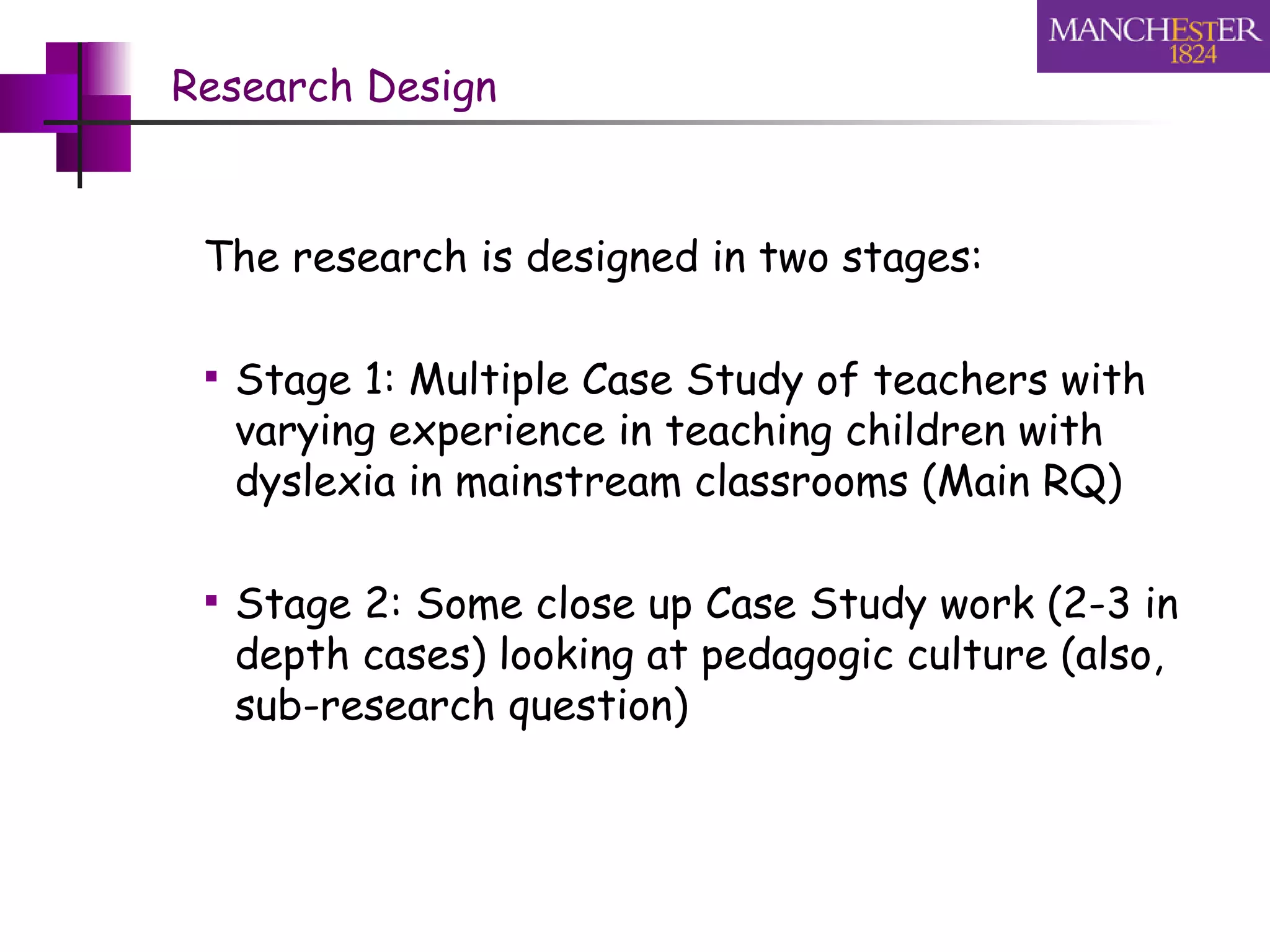 Research Design The research is designed in two stages: Stage 1: Multiple Case Study of teachers with varying experience in teaching children with dyslexia in mainstream classrooms (Main RQ) Stage 2: Some close up Case Study work (2-3 in depth cases) looking at pedagogic culture (also, sub-research question) 