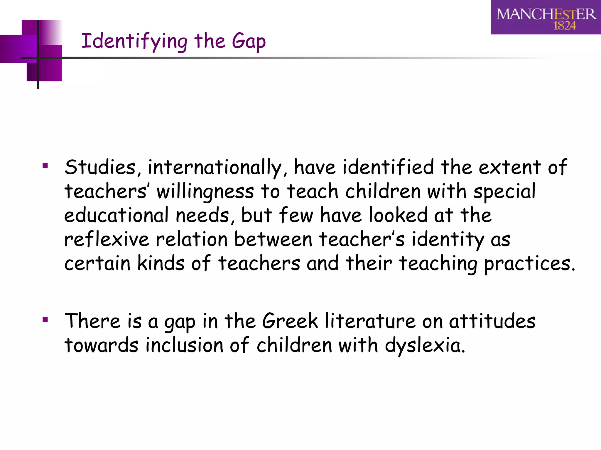 Identifying the Gap Studies, internationally, have identified the extent of teachers’ willingness to teach children with special educational needs, but few have looked at the reflexive relation between teacher’s identity as certain kinds of teachers and their teaching practices. There is a gap in the Greek literature on attitudes towards inclusion of children with dyslexia. 