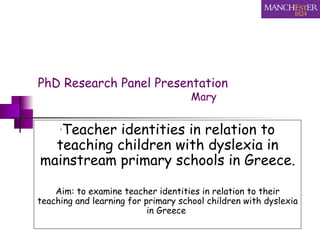 PhD Research Panel Presentation   Mary  ‘ Teacher identities in relation to teaching children with dyslexia in mainstream primary schools in Greece. Aim: to examine teacher identities in relation to their teaching and learning for primary school children with dyslexia in Greece   