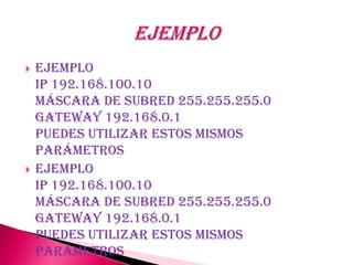    Ejemplo
    Ip 192.168.100.10
    Máscara de subred 255.255.255.0
    Gateway 192.168.0.1
    Puedes utilizar estos mismos
    parámetros
   Ejemplo
    Ip 192.168.100.10
    Máscara de subred 255.255.255.0
    Gateway 192.168.0.1
    Puedes utilizar estos mismos
    parámetros
 