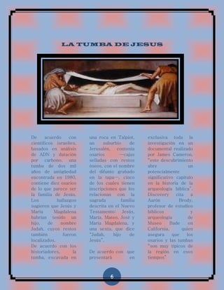 LA TUMBA DE JESUS




De     acuerdo     con    una roca en Talpiot,     exclusiva toda la
científicos israelíes,    un     suburbio    de    investigación en un
basados en análisis       Jerusalén, contenía      documental realizado
de ADN y datación         osarios       —cajas     por James Cameron,
por carbono, una          selladas con restos      “este descubrimiento
tumba de dos mil          óseos, con el nombre     abre                 un
años de antigüedad        del difunto grabado      potencialmente
encontrada en 1980,       en la tapa—, cinco       significativo capítulo
contiene diez osarios     de los cuales tienen     en la historia de la
de lo que parece ser      inscripciones que los    arqueología bíblica”.
la familia de Jesús.      relacionan con la        Discovery      cita   a
Los          hallazgos    sagrada        familia   Aarón           Brody,
sugieren que Jesús y      descrita en el Nuevo     profesor de estudios
María       Magdalena     Testamento: Jesús,       bíblicos              y
habrían tenido un         María, Mateo, José y     arqueología          de
hijo,    de    nombre     María Magdalena, y       Museo       Bade     en
Judah, cuyos restos       una sexta, que dice      California,       quien
también         fueron    “Judah,    hijo    de    asegura      que    los
localizados.              Jesús”.                  osarios y las tumbas
De acuerdo con los                                 “son muy típicos de
historiadores,       la   De acuerdo con que       la región en esos
tumba, excavada en        presentará      en       tiempos”



                                    6
 
